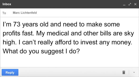 Email message to Marc: I'm 73 years old and need to make some profits fast. My medical and other bills are sky high. I can't really afford to invest any money. What do you suggest I do?